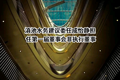 滇池水务建议委任成怡静担任第一届董事会非执行董事