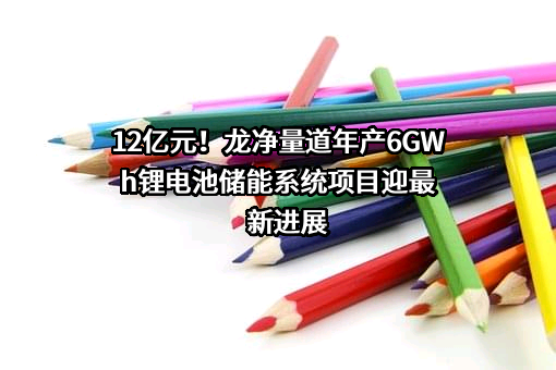 12亿元！龙净量道年产6GWh锂电池储能系统项目迎最新进展