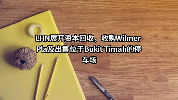 LHN展开资本回收，收购Wilmer Pla及出售位于Bukit Timah的停车场