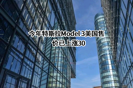 今年特斯拉Model 3美国售价已上涨30