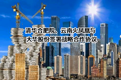 清华合肥院、云南火凤凰与大华股份签署战略合作协议