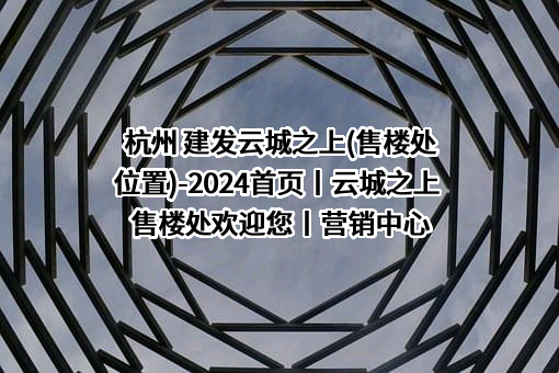 杭州 建发云城之上(售楼处位置)-2024首页丨云城之上 售楼处欢迎您丨营销中心