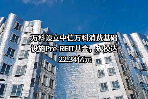 万科设立中信万科消费基础设施Pre-REIT基金，规模达22.34亿元