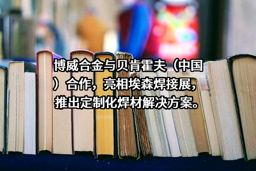 博威合金与贝肯霍夫（中国）合作，亮相埃森焊接展，推出定制化焊材解决方案。