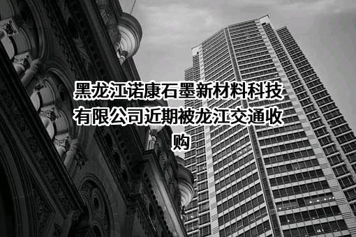 黑龙江诺康石墨新材料科技有限公司近期被龙江交通收购