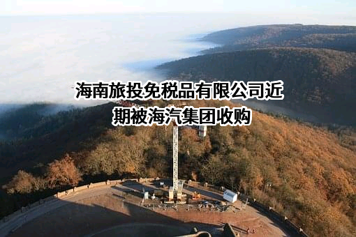 海南旅投免税品有限公司近期被海汽集团收购