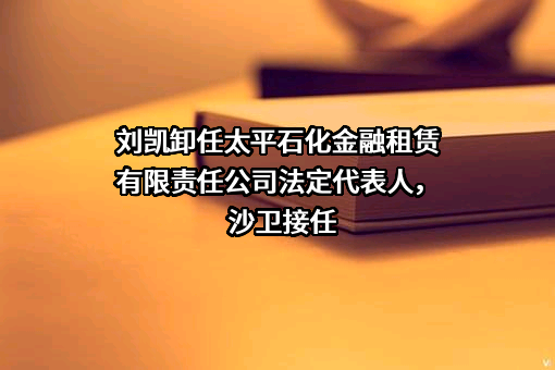 刘凯卸任太平石化金融租赁有限责任公司法定代表人，沙卫接任