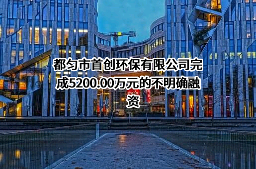 都匀市首创环保有限公司完成5200.00万元的不明确融资