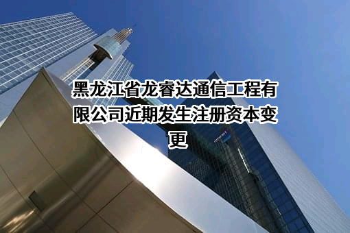 黑龙江省龙睿达通信工程有限公司近期发生注册资本变更