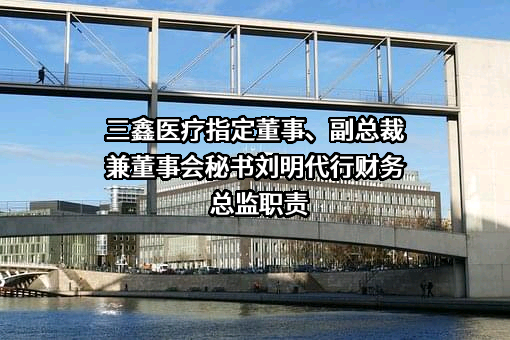 三鑫医疗指定董事、副总裁兼董事会秘书刘明代行财务总监职责