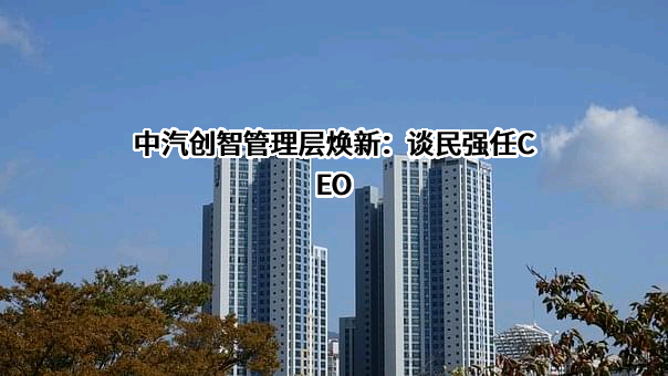 中汽创智管理层焕新：谈民强任CEO