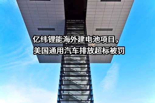 亿纬锂能海外建电池项目，美国通用汽车排放超标被罚