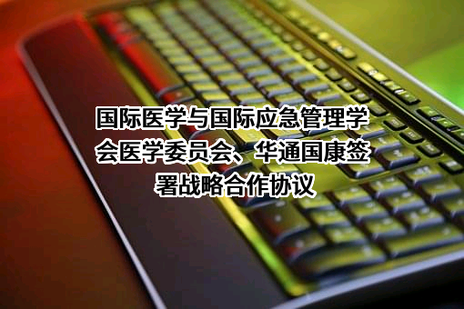 国际医学与国际应急管理学会医学委员会、华通国康签署战略合作协议