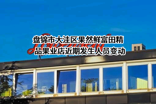 盘锦市大洼区果然鲜富田精品果业店近期发生人员变动
