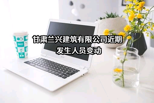 甘肃兰兴建筑有限公司近期发生人员变动