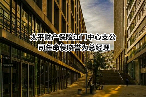 太平财产保险江门中心支公司任命侯晓誉为总经理