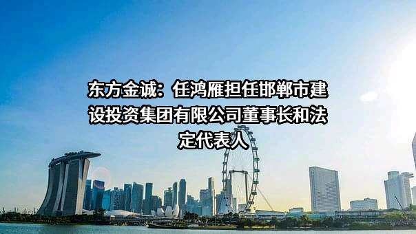 东方金诚：任鸿雁担任邯郸市建设投资集团有限公司董事长和法定代表人