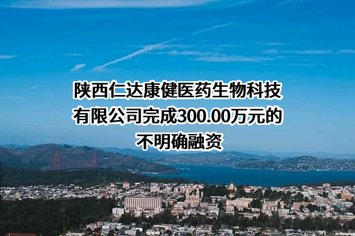 陕西仁达康健医药生物科技有限公司完成300.00万元的不明确融资