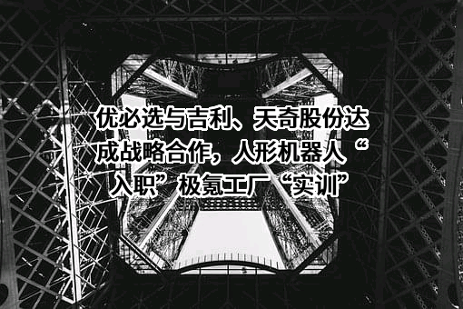 优必选与吉利、天奇股份达成战略合作，人形机器人“入职”极氪工厂“实训”