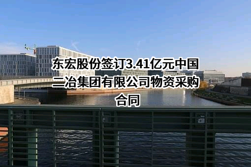 东宏股份签订3.41亿元中国二冶集团有限公司物资采购合同