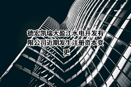 德宏凯瑞大盈江水电开发有限公司近期发生注册资本变更