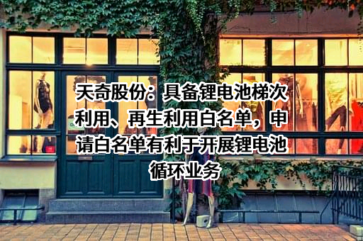 天奇股份：具备锂电池梯次利用、再生利用白名单，申请白名单有利于开展锂电池循环业务