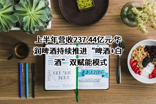 上半年营收237.44亿元 华润啤酒持续推进“啤酒+白酒”双赋能模式