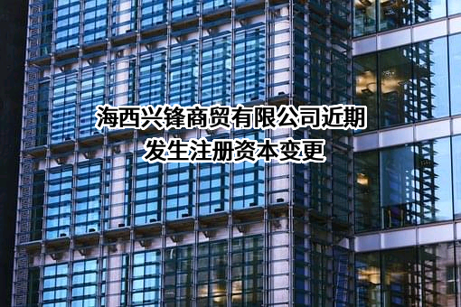 海西兴锋商贸有限公司近期发生注册资本变更