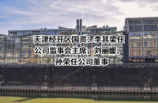 天津经开区国资：李其梁任公司监事会主席，刘丽媛、孙荣任公司董事