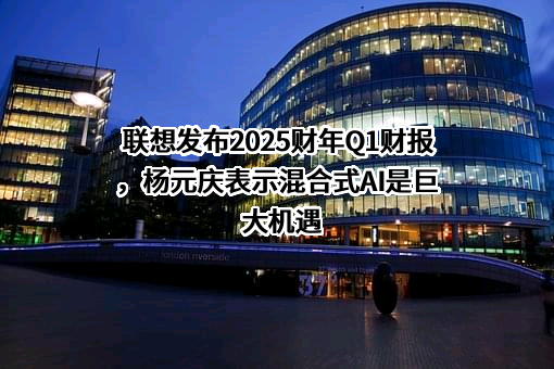 联想发布2025财年Q1财报，杨元庆表示混合式AI是巨大机遇