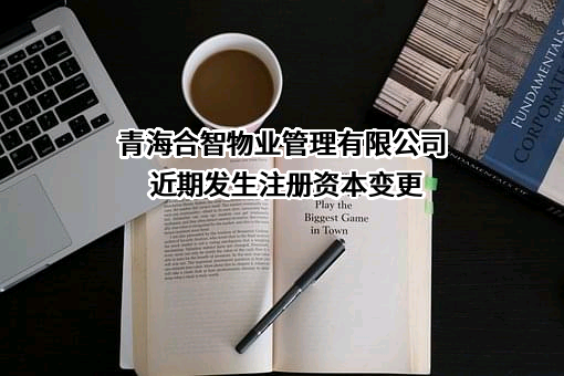青海合智物业管理有限公司近期发生注册资本变更