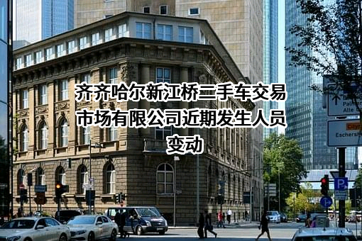 齐齐哈尔新江桥二手车交易市场有限公司近期发生人员变动