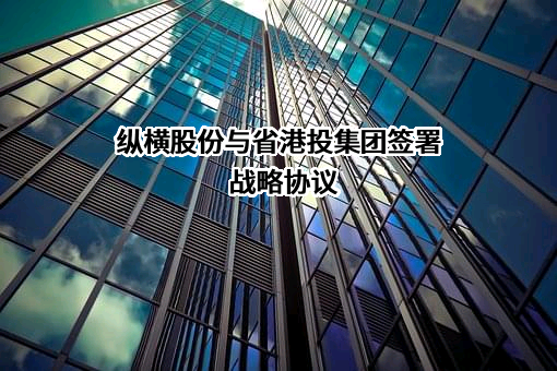 纵横股份与省港投集团签署战略协议