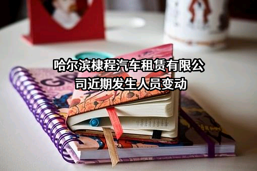 哈尔滨棣程汽车租赁有限公司近期发生人员变动