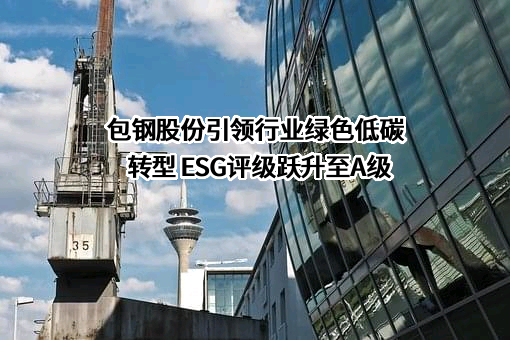 包钢股份引领行业绿色低碳转型 ESG评级跃升至A级