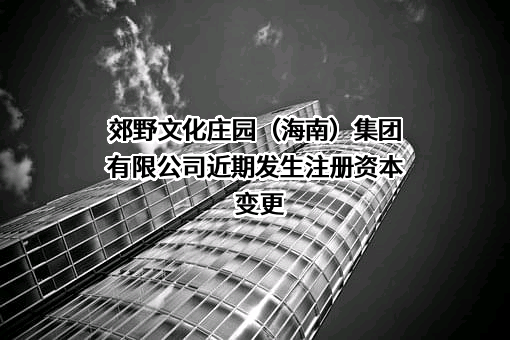 郊野文化庄园（海南）集团有限公司近期发生注册资本变更