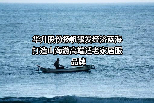 华升股份扬帆银发经济蓝海打造山海游高端适老家居服品牌