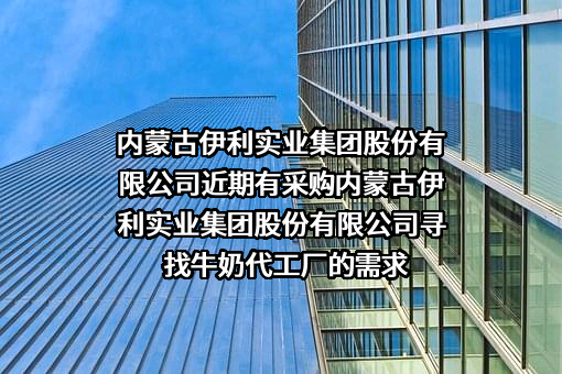 内蒙古伊利实业集团股份有限公司近期有采购内蒙古伊利实业集团股份有限公司寻找牛奶代工厂的需求