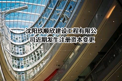 沈阳玖顺欣建设工程有限公司近期发生注册资本变更