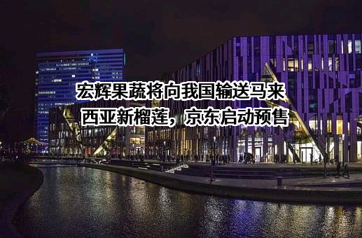 宏辉果蔬将向我国输送马来西亚新榴莲，京东启动预售