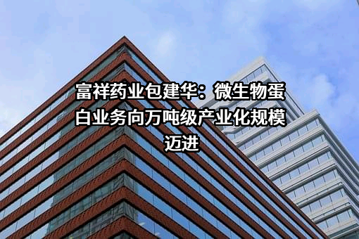 富祥药业包建华：微生物蛋白业务向万吨级产业化规模迈进