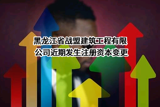 黑龙江省战盟建筑工程有限公司近期发生注册资本变更