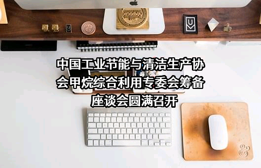 中国工业节能与清洁生产协会甲烷综合利用专委会筹备座谈会圆满召开