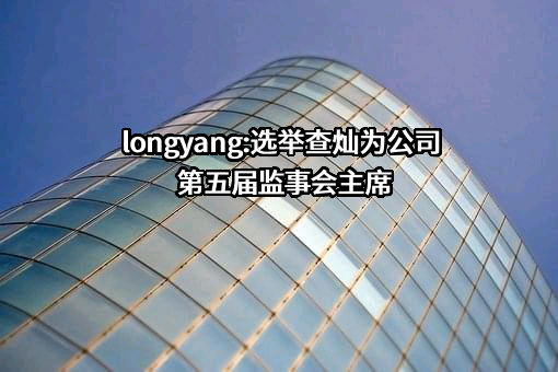  longyang:选举查灿为公司第五届监事会主席