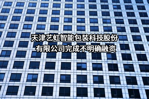 天津艺虹智能包装科技股份有限公司完成不明确融资