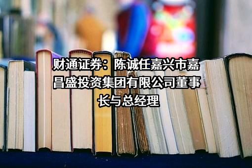 财通证券：陈诚任嘉兴市嘉昌盛投资集团有限公司董事长与总经理