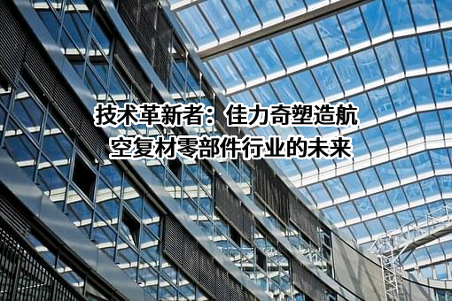 技术革新者：佳力奇塑造航空复材零部件行业的未来