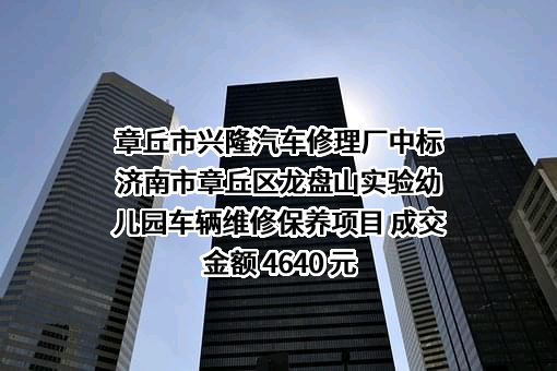 章丘市兴隆汽车修理厂中标济南市章丘区龙盘山实验幼儿园车辆维修保养项目 成交金额 4640 元