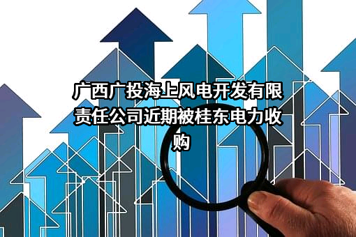 广西广投海上风电开发有限责任公司近期被桂东电力收购