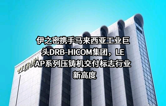 伊之密携手马来西亚工业巨头DRB-HICOM集团，LEAP系列压铸机交付标志行业新高度